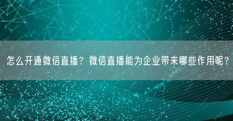 怎么开通微信直播？微信直播能为企业带来哪些作用呢？
